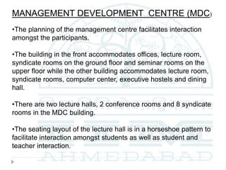 MANAGEMENT DEVELOPMENT CENTRE (MDC)
•The planning of the management centre facilitates interaction
amongst the participants.
•The building in the front accommodates offices, lecture room,
syndicate rooms on the ground floor and seminar rooms on the
upper floor while the other building accommodates lecture room,
syndicate rooms, computer center, executive hostels and dining
hall.
•There are two lecture halls, 2 conference rooms and 8 syndicate
rooms in the MDC building.
•The seating layout of the lecture hall is in a horseshoe pattern to
facilitate interaction amongst students as well as student and
teacher interaction.
 