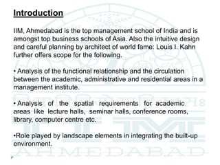 Introduction
IIM, Ahmedabad is the top management school of India and is
amongst top business schools of Asia. Also the intuitive design
and careful planning by architect of world fame: Louis I. Kahn
further offers scope for the following.
• Analysis of the functional relationship and the circulation
between the academic, administrative and residential areas in a
management institute.
• Analysis of the spatial requirements for academic
areas like lecture halls, seminar halls, conference rooms,
library, computer centre etc.
•Role played by landscape elements in integrating the built-up
environment.
 