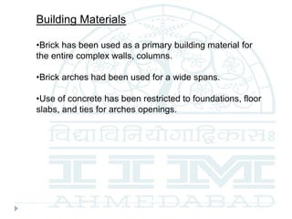 Building Materials
•Brick has been used as a primary building material for
the entire complex walls, columns.
•Brick arches had been used for a wide spans.
•Use of concrete has been restricted to foundations, floor
slabs, and ties for arches openings.
 
