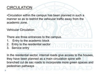 CIRCULATION
•Circulation within the campus has been planned in such a
manner so as to restrict the vehicular traffic away from the
academic zone.
Vehicular Circulation:
There are three entrances to the campus.
1. Entry to the academic block
2. Entry to the residential sector
3. Service entry
In the residential sector, internal roads give access to the houses,
they have been planned as a main circulation spine with
branched cul de sac roads to incorporate more green spaces and
pedestrian pathways
 