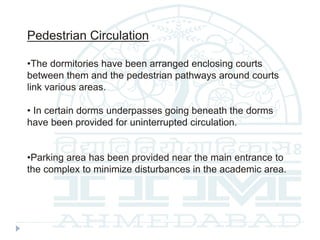 Pedestrian Circulation
•The dormitories have been arranged enclosing courts
between them and the pedestrian pathways around courts
link various areas.
• In certain dorms underpasses going beneath the dorms
have been provided for uninterrupted circulation.
•Parking area has been provided near the main entrance to
the complex to minimize disturbances in the academic area.
 