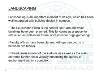 LANDSCAPING
Landscaping is an important element of design, which has been
well integrated with building design in campus.
• The Louis Kahn Plaza is the central court around which
buildings have been planned. This functions as a space for
relaxation as well as for formal occasions for huge gatherings.
•Faculty offices have been planned with garden courts in
between two blocks.
•Raised lawns in front of the auditorium as well as the main
entrance further aid in visually enhancing the quality of
environment within a complex
 