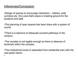 Inferences/Conclusion
•Design of spaces to encourage interaction – lobbies, wide
corridors etc. the Louis Kahn plaza is meeting ground for the
students and staff.
•The planning of open spaces has been done with a system of
courts.
•There is a absence of adequate covered pathways in the
campus.
•The complex is not legible enough as there is absence of
landmark within the complex.
•The institutional zones is separated from residential ares with the
vast green lawns.
 