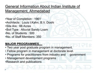 General Information About Indian Institute of
Management, Ahmedabad
•Year of Completion : 1961’
•Architects : Louis I.Kahn, B.V. Doshi
•Site Are : 66 Acres
•Soil Type : Alluvial Sandy Loam
•No. of Students : 500
•No. of Staff Members: 350
MAJOR PROGRAMMES....
• Two year post graduate program in management.
• Fellow program in management at doctorate level.
• Programs for practitioners from industry and government
• Management development programs
•Research and publications
 
