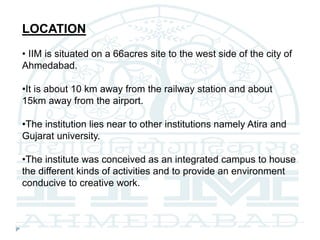 LOCATION
• IIM is situated on a 66acres site to the west side of the city of
Ahmedabad.
•It is about 10 km away from the railway station and about
15km away from the airport.
•The institution lies near to other institutions namely Atira and
Gujarat university.
•The institute was conceived as an integrated campus to house
the different kinds of activities and to provide an environment
conducive to creative work.
 
