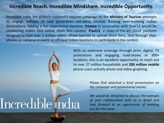 Incredible Reach. Incredible Mindshare. Incredible Opportunity.
Incredible India, the globally successful tourism campaign by the Ministry of Tourism attempts
to engage millions of new generation net-savvy tourists flocking ever-evolving Indian
destinations. Adding a fun experiential element, Trivone in association with Pixel13 would be
conducting India’s first online short film contest. Pixel13, a state-of-the-art cloud platform
designed to host over 1 million videos allows tourists to upload short films, shot through their
phones or cameras in exotic or off-beat Indian locations to participate in the contest.
With an extensive coverage through print, digital, TV
promotions and engaging road-shows in 300+
locations, this is an excellent opportunity to reach out
to over 27 million households and 200 million mobile
phone users actively photo and video-graphing.
Please find attached a brief presentation on
the campaign and promotional events.
We would be delighted to discuss the avenues
of your collaboration with us in detail and
look forward to an opportunity of meeting
you for the same.
 
