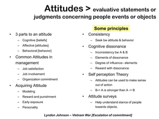 Attitudes > evaluative statements or
                  judgments concerning people events or objects

                                                             Some principles
•   3 parts to an attitude                          •   Consistency
     –   Cognitive [beliefs]                             –   Seek bw attitude & behavior
     –   Affective [attitudes]                      •   Cognitive dissonance
     –   Behavioral [behavior]                           –   Inconsistency bw A & B
•   Common Attitudes in                                  –   Elements of dissonance
    management                                           –   Degree of influence– elements
     –   Job satisfaction                                –   Reward with dissonance
     –   Job involvement                            •   Self perception Theory
     –   Organization commitment                         –   Attitudes can be used to make sense
•   Acquiring Attitude                                       out of action

     –   Modeling                                        –   B-> A is stronger than A -> B

     –   Reward and punishment                      •   Attitude surveys
     –   Early exposure                                  –   Help understand stance of people
     –   Personality                                         towards objects.

                            Lyndon Johnson – Vietnam War [Escalation of commitment]
 
