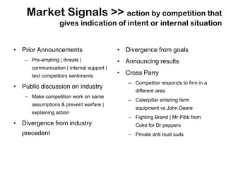 Market Signals >> action by competition that
                  gives indication of intent or internal situation


• Prior Announcements                      • Divergence from goals
   – Pre-empting | threats |               • Announcing results
      communication | internal support |
      test competitors sentiments
                                           • Cross Parry
                                              – Competitor responds to firm in a
• Public discussion on industry
                                                 different area
   – Make competition work on same
                                              – Caterpillar entering farm
      assumptions & prevent warfare |
                                                 equipment vs John Deere
      explaining action
                                              – Fighting Brand | Mr Pibb from
• Divergence from industry                       Coke for Dr peppers
  precedent                                   – Private anti trust suits
 
