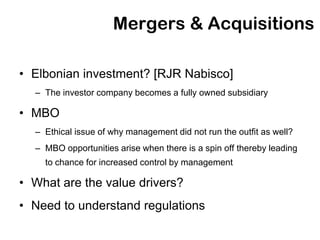 Mergers & Acquisitions

• Elbonian investment? [RJR Nabisco]
  – The investor company becomes a fully owned subsidiary

• MBO
  – Ethical issue of why management did not run the outfit as well?
  – MBO opportunities arise when there is a spin off thereby leading
    to chance for increased control by management

• What are the value drivers?
• Need to understand regulations
 
