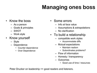 Managing ones boss

• Know the boss                       • Some errors
   –   As a person                         – Info at face value
   –   Goals & principles                  – Assumptions & extrapolations
   –   SWOT                                – No clarification
   –   Work style                     • To build a relationship
• Know yourself                            – compatible work styles
   – Style                                     • Accommodate diffs
   – Dependence                            – Mutual expectations
        • Counter dependence                   • Maintain realism
        • Over Dependence                      • Subordinates problems?
                                           – Flow of information
                                           – Honesty / transparency
                                           – Outcomes
                                               • Good use of time / resources

  Peter Drucker on leadership >> good readers and listeners.
 