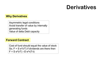 Derivatives
Why Derivatives

  Asymmetric legal conditions
  Avoid transfer of value by internally
  generating funds
  Value of delta Debt capacity


Forward Contract

  Cost of fund should equal the value of stock
  So, F = S e^(rT) if dividends are there then
  F = S e^(rT) –D e^r(T-t)
 