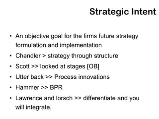 Strategic Intent

• An objective goal for the firms future strategy
  formulation and implementation
• Chandler > strategy through structure
• Scott >> looked at stages [OB]
• Utter back >> Process innovations
• Hammer >> BPR
• Lawrence and lorsch >> differentiate and you
  will integrate.
 