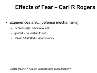 Effects of Fear – Carl R Rogers

• Experiences are…[defense mechanisms]
  – Symbolized [in relation to self]
  – Ignored – no relation to self
  – Denied / distorted – inconsistency




  Gestalt theory >> helps in understanding oneself better ?!
 