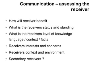 Communication – assessing the
                              receiver

• How will receiver benefit
• What is the receivers status and standing
• What is the receivers level of knowledge –
  language / context / facts
• Receivers interests and concerns
• Receivers context and environment
• Secondary receivers ?
 