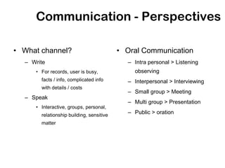 Communication - Perspectives

• What channel?                           • Oral Communication
  – Write                                   – Intra personal > Listening
     • For records, user is busy,             observing
       facts / info, complicated info       – Interpersonal > Interviewing
       with details / costs
                                            – Small group > Meeting
  – Speak
                                            – Multi group > Presentation
     • Interactive, groups, personal,
       relationship building, sensitive
                                            – Public > oration
       matter
 
