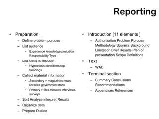 Reporting

• Preparation                                  • Introduction [11 elements ]
   – Define problem purpose                       – Authorization Problem Purpose
   – List audience                                  Methodology Sourecs Background
        • Experience knowledge prejudice            Limitation Brief Results Plan of
          Responsibility Type                       presentation Scope Definitions
   – List ideas to include                     • Text
        • Hypothesis conditions top
                                                  – WAC
          headings
   – Collect material information              • Terminal section
        • Secondary > magazines news              – Summary Conclusions
          libraries government docs                 Recommendations
        • Primary > files minutes interviews      – Appendices References
          surveys
   – Sort Analyze interpret Results
   – Organize data
   – Prepare Outline
 