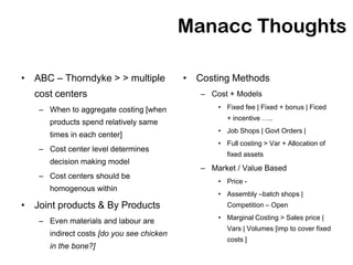 Manacc Thoughts

• ABC – Thorndyke > > multiple             • Costing Methods
  cost centers                                – Cost + Models
   – When to aggregate costing [when              • Fixed fee | Fixed + bonus | Ficed
                                                    + incentive …..
      products spend relatively same
                                                  • Job Shops | Govt Orders |
      times in each center]
                                                  • Full costing > Var + Allocation of
   – Cost center level determines
                                                    fixed assets
      decision making model
                                              – Market / Value Based
   – Cost centers should be
                                                  • Price -
      homogenous within
                                                  • Assembly –batch shops |
• Joint products & By Products                      Competition – Open
                                                  • Marginal Costing > Sales price |
   – Even materials and labour are
                                                    Vars | Volumes [imp to cover fixed
      indirect costs [do you see chicken
                                                    costs ]
      in the bone?]
 