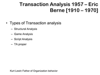 Transaction Analysis 1957 – Eric
                      Berne [1910 – 1970]

• Types of Transaction analysis
  – Structural Analysis
  – Game Analysis
  – Script Analysis
  – TA proper




  Kurt Lewin Father of Organization behavior
 