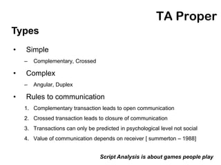 TA Proper
Types
•   Simple
    –   Complementary, Crossed

•   Complex
    –   Angular, Duplex

•   Rules to communication
    1. Complementary transaction leads to open communication
    2. Crossed transaction leads to closure of communication
    3. Transactions can only be predicted in psychological level not social
    4. Value of communication depends on receiver [ summerton – 1988]


                                  Script Analysis is about games people play
 