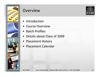 Overview

•   Introduction
•   Course Overview
•   Batch Profiles
•   Details about Class of 2009
•   Placement History
•   Placement Calendar




Nov 2008   Sauri Gudlavalleti | x08sauri@iimahd.ernet.in | 732-570-6644   11
 