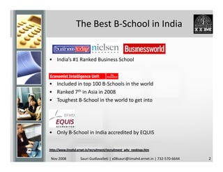 The Best B-School in India


• India’s #1 Ranked Business School



• Included in top 100 B-Schools in the world
• Ranked 7th in Asia in 2008
• Toughest B-School in the world to get into




• Only B-School in India accredited by EQUIS



Nov 2008     Sauri Gudlavalleti | x08sauri@iimahd.ernet.in | 732-570-6644   2
 