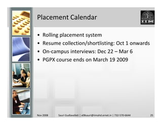 Placement Calendar

•   Rolling placement system
•   Resume collection/shortlisting: Oct 1 onwards
•   On-campus interviews: Dec 22 – Mar 6
•   PGPX course ends on March 19 2009




Nov 2008   Sauri Gudlavalleti | x08sauri@iimahd.ernet.in | 732-570-6644   25
 