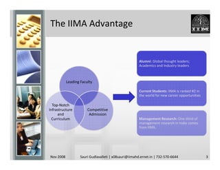 The IIMA Advantage


                                                       Alumni: Global thought leaders;
                                                       Academics and Industry leaders



           Leading Faculty

                                                       Current Students: IIMA is ranked #2 in
                                                       the world for new career opportunities

  Top-Notch
Infrastructure         Competitive
     and                Admission
  Curriculum                                           Management Research: One-third of
                                                       management research in India comes
                                                       from IIMA.




Nov 2008           Sauri Gudlavalleti | x08sauri@iimahd.ernet.in | 732-570-6644                 3
 