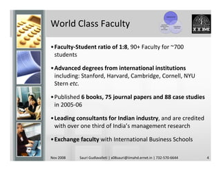 Leading Faculty




World Class Faculty                                           Top-Notch
                                                            Infrastructure
                                                                 and
                                                              Curriculum
                                                                                  Competitive
                                                                                   Admission




•Faculty-Student ratio of 1:8, 90+ Faculty for ~700
 students

•Advanced degrees from international institutions
 including: Stanford, Harvard, Cambridge, Cornell, NYU
 Stern etc.

•Published 6 books, 75 journal papers and 88 case studies
 in 2005-06

•Leading consultants for Indian industry, and are credited
 with over one third of India’s management research

•Exchange faculty with International Business Schools

Nov 2008   Sauri Gudlavalleti | x08sauri@iimahd.ernet.in | 732-570-6644                         4
 