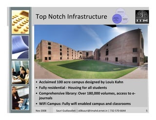 Leading Faculty




Top Notch Infrastructure                                       Top-Notch
                                                             Infrastructure
                                                                  and
                                                               Curriculum
                                                                                   Competitive
                                                                                    Admission




• Acclaimed 100 acre campus designed by Louis Kahn
• Fully residential - Housing for all students
• Comprehensive library: Over 180,000 volumes, access to e-
  journals
• WiFi Campus: Fully wifi enabled campus and classrooms
Nov 2008    Sauri Gudlavalleti | x08sauri@iimahd.ernet.in | 732-570-6644                         5
 