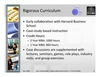 Leading Faculty




Rigorous Curriculum                                           Top-Notch
                                                            Infrastructure
                                                                 and
                                                              Curriculum
                                                                                  Competitive
                                                                                   Admission




• Early collaboration with Harvard Business
  School
• Case-study based instruction
• Credit Hours:
     – 2 Year MBA: 1060 hours
     – 1 Year MBA: 860 hours
• Case discussions are supplemented with
  lectures, seminars, games, role plays, industry
  visits, and group exercises.


Nov 2008   Sauri Gudlavalleti | x08sauri@iimahd.ernet.in | 732-570-6644                         6
 