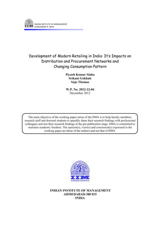 Development of Modern Retailing in India: It’s Impacts on
Distribution and Procurement Networks and
Changing Consumption Pattern
Piyush Kumar Sinha
Srikant Gokhale
Sujo Thomas
W.P. No. 2012-12-04
December 2012
The main objective of the working paper series of the IIMA is to help faculty members,
research staff and doctoral students to speedily share their research findings with professional
colleagues and test their research findings at the pre-publication stage. IIMA is committed to
maintain academic freedom. The opinion(s), view(s) and conclusion(s) expressed in the
working paper are those of the authors and not that of IIMA.
INDIAN INSTITUTE OF MANAGEMENT
AHMEDABAD-380 015
INDIA
 