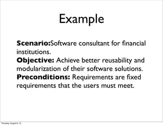 Example
Scenario:Software consultant for ﬁnancial
institutions.
Objective: Achieve better reusability and
modularization of their software solutions.
Preconditions: Requirements are ﬁxed
requirements that the users must meet.
Thursday, August 8, 13
 