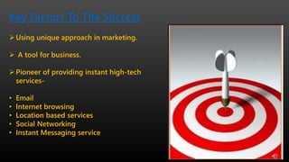 Key Factors To The Success
Using unique approach in marketing.
 A tool for business.
Pioneer of providing instant high-tech
services-
• Email
• Internet browsing
• Location based services
• Social Networking
• Instant Messaging service
 