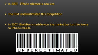  In 2007, iPhone released-a new era
 The RIM underestimated this competition
 In 2007, BlackBerry mobile won the market but lost the future
to iPhone mobile.
 