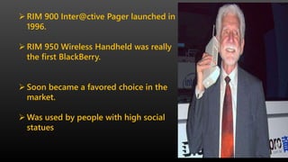  RIM 900 Inter@ctive Pager launched in
1996.
 RIM 950 Wireless Handheld was really
the first BlackBerry.
 Soon became a favored choice in the
market.
 Was used by people with high social
statues
 