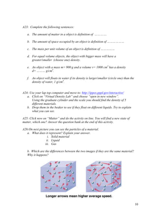 10
A23: Complete the following sentences:
a. The amount of matter in a object is definition of ………….
b. The amount of space occupied by an object is definition of ………………
c. The mass per unit volume of an object is definition of ……………
d. For equal volume objects, the object with bigger mass will have a
greater/smaller (choose one) density.
e. An object with a mass m= 900 g and a volume v= 1000 cm3
has a density
d= ……… g/cm3
.
f. An object will floats in water if its density is larger/smaller (circle one) than the
density of water, 1 g/cm3
.
A24: Use your lap top computer and move to: http://ippex.pppl.gov/interactive/
a. Click on “Virtual Density Lab” and choose “open in new window”.
Using the graduate cylinder and the scale you should find the density of 5
different materials.
b. Drop them in the beaker to see if they float on different liquids. Try to explain
what you can see.
A25: Click now on “Matter” and do the activity on line. You will find a new state of
matter, which one? Answer the question bank at the end of this activity.
A26:On next picture you can see the particles of a material.
a. What does it represent? Explain your answer.
i. Solid material
ii. Liquid
iii. Gas
b. Which are the differences between the two images if they are the same material?
Why it happens?
 