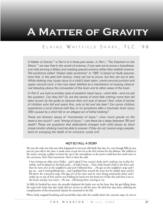 A Matter of Gravity
                E   L A I N E           W     H I T F I E L D             S    H A R P       , TLC ‘98


 A Matter of Gravity 1” is Part II of a three-part series. In Part I, “The Elephant on the
 Moon,2” we saw that in the world of science, if one sets out to prove a hypothesis,
 one risks proving a fallacy and creating pseudo science rather than reliable science.
 The syndrome called “shaken baby syndrome” or “SBS” is based on faulty assump-
 tions that, in the past half century, many set out to prove, but few set out to test.
 While shaking may cause injury to a child’s brain stem, cranio-cervical junction and
 upper cervical cord, it has now been falsified as a mechanism of causing intracra-
 nial bleeding above the convexities of the brain and to other areas of the brain.
 In Part II, we look at another area of pediatric head injury—short falls—and we ask
 the question: Can they kill? Or, are the stories of short falls nothing more than tall
 tales woven by the guilty to obscure their evil acts of abuse? And, what of stories
 of children who fall and seem fine, only to fail and die later? Can some children
 experience a lucid interval with few or no symptoms after a traumatic brain injury
 (TBI) caused by a short fall or an alleged act of lethal shaking?
 These are forensic issues of “mechanism of injury”—how much gravity on the
 head is too much?—and “timing of injury”—can there be a delay between TBI and
 death? These are questions that defendants charged with child abuse by blunt
 impact and/or shaking must be able to answer. If they do not, twelve angry people,
 bent on avenging the death of an innocent, surely will.


                                       NOT SO TALL A STORY
She was the only one who saw what happened to two-year-old Andy that day. So, even though Billy Jo was
just six years old at the time, it made sense to put her on as the first witness for the defense. She walked to
the stand, carrying a pillow to boost her up to the microphone so the jurors could hear her small voice in
the cavernous, New Deal courtroom. Here is what she said:
  I was visiting my older sister [Sally]…and I asked if [my cousin] Andy and I could go out to play for
  awhile, and we played [in the back yard]…of Sally’s house…Then Andy found a hole in the fence and
  then he went over in the neighbor’s yard and I followed him …He got on the neighbor’s steps and I
  got on…and I tried grabbing him…and I grabbed him around the waist but he pulled away and he
  fell down the [concrete] steps. His legs sort of hit mine and we went doing somersaults down and I
  ended up on top of him and he was holding his hand over his head sort of like this and then I ran in
  the house and got [my sister]…He was…still laying there, starting to cry.
As Billy Jo finished her story, she proudly displayed the battle scar on her knee that she got falling down
the steps with Andy that day. Andy did not survive to tell the story. He died four days later, suffering the
complications of the intracranial injuries he sustained in the fall.
When Andy stopped breathing and turned blue days after his tumble down the concrete steps, he was in

                       T H E        W A R R I O R            •   W i n t e r   2 0 0 4                            27
 