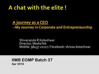 Shivananda	
  R	
  Koteshwar	
  
Director,	
  MediaTek	
  
Mobile:	
  98457	
  22117	
  /	
  Facebook:	
  shivoo.koteshwar	
  
IIMB EGMP Batch 37
Apr 2016
A	
  journey	
  as	
  a	
  CEO	
  
-­‐-­‐My	
  Journey	
  in	
  Corporate	
  and	
  Entrepreneurship	
  
 