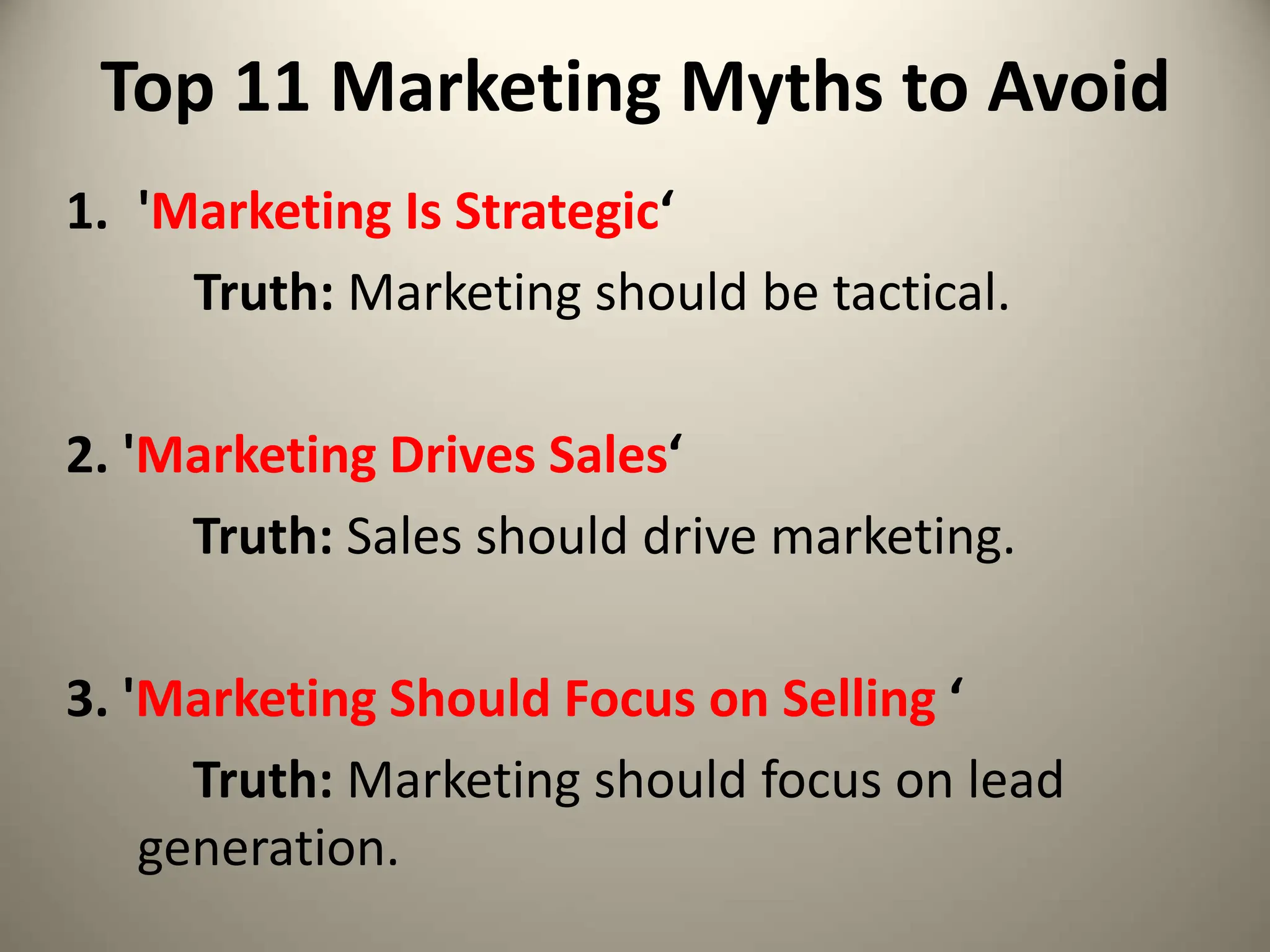 Top 11 Marketing Myths to Avoid
1. 'Marketing Is Strategic‘
Truth: Marketing should be tactical.
2. 'Marketing Drives Sales‘
Truth: Sales should drive marketing.
3. 'Marketing Should Focus on Selling ‘
Truth: Marketing should focus on lead
generation.
 