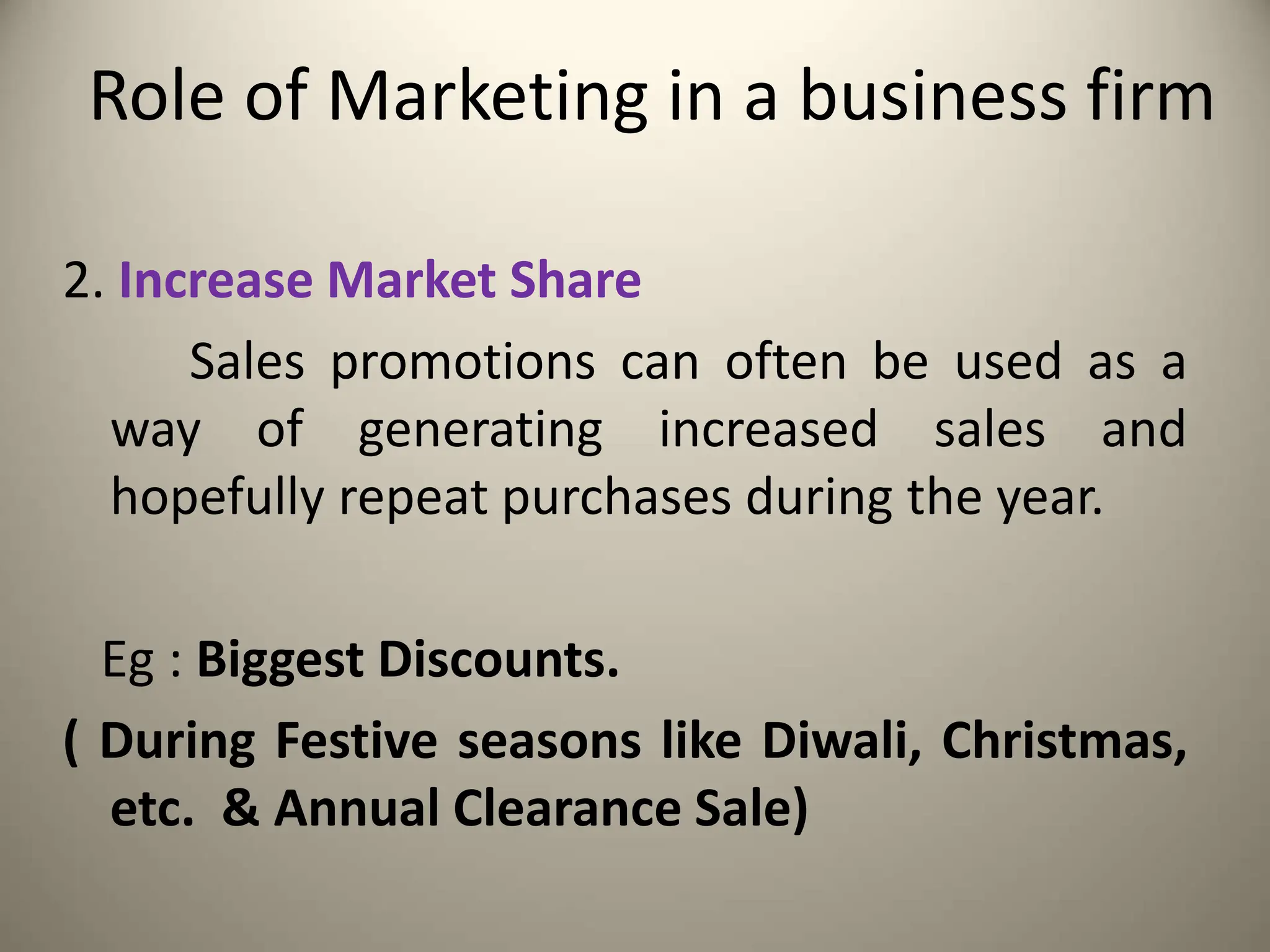 Role of Marketing in a business firm
2. Increase Market Share
Sales promotions can often be used as a
way of generating increased sales and
hopefully repeat purchases during the year.
Eg : Biggest Discounts.
( During Festive seasons like Diwali, Christmas,
etc. & Annual Clearance Sale)
 