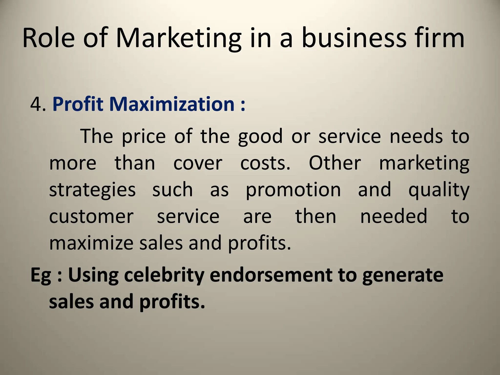 Role of Marketing in a business firm
4. Profit Maximization :
The price of the good or service needs to
more than cover costs. Other marketing
strategies such as promotion and quality
customer service are then needed to
maximize sales and profits.
Eg : Using celebrity endorsement to generate
sales and profits.
 