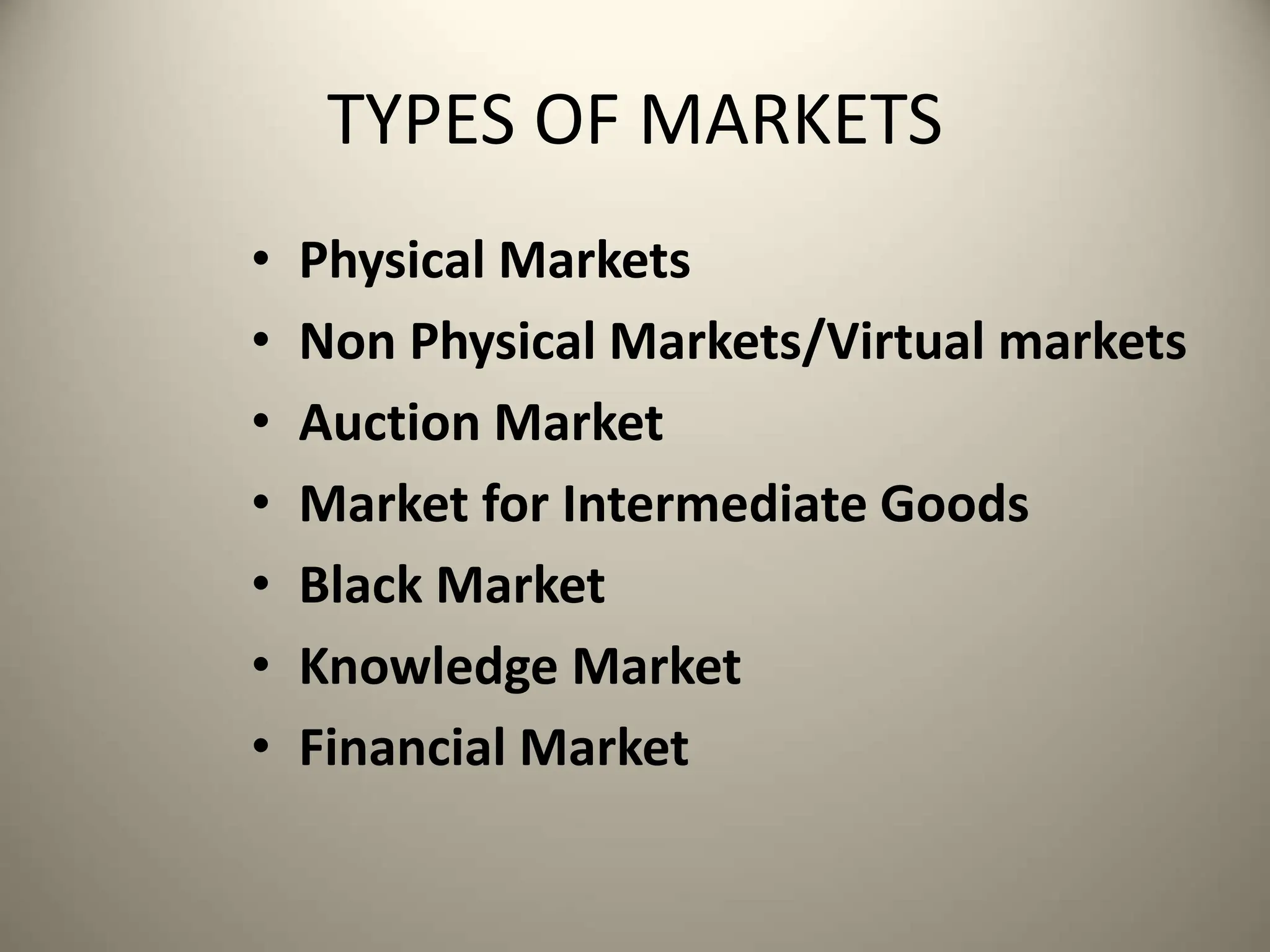 TYPES OF MARKETS
• Physical Markets
• Non Physical Markets/Virtual markets
• Auction Market
• Market for Intermediate Goods
• Black Market
• Knowledge Market
• Financial Market
 