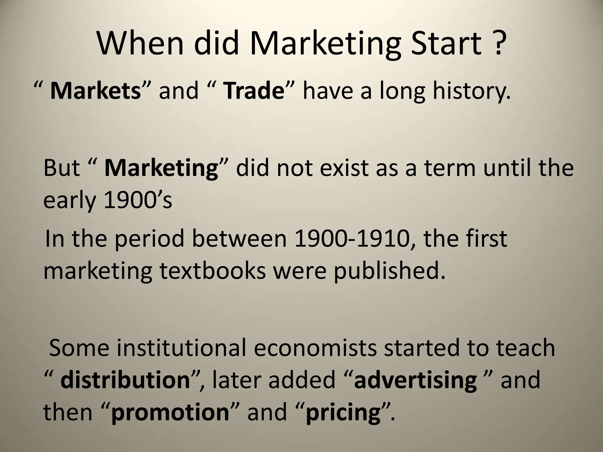 When did Marketing Start ?
“ Markets” and “ Trade” have a long history.
But “ Marketing” did not exist as a term until the
early 1900’s
In the period between 1900-1910, the first
marketing textbooks were published.
Some institutional economists started to teach
“ distribution”, later added “advertising ” and
then “promotion” and “pricing”.
 