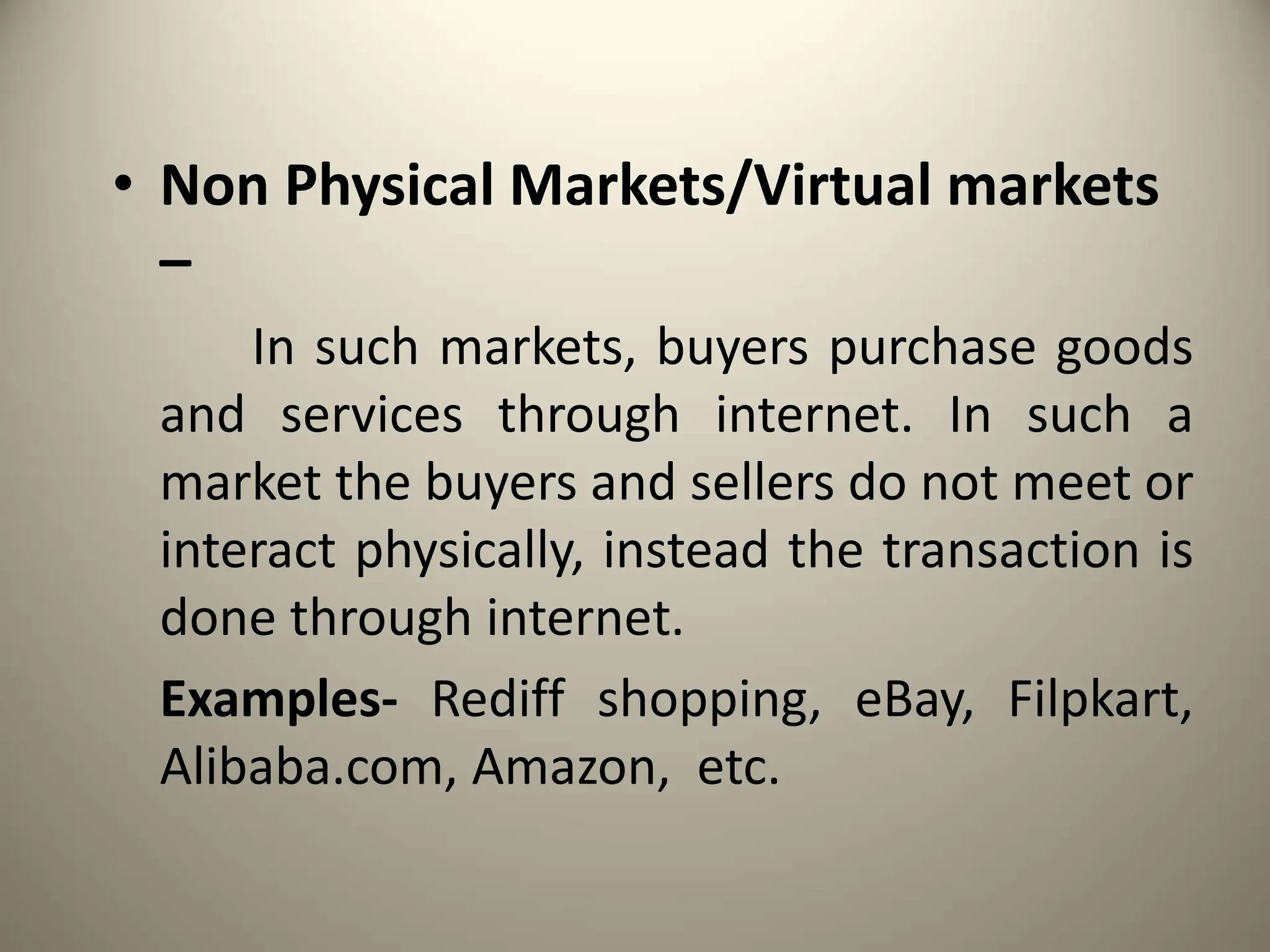 • Non Physical Markets/Virtual markets
–
In such markets, buyers purchase goods
and services through internet. In such a
market the buyers and sellers do not meet or
interact physically, instead the transaction is
done through internet.
Examples- Rediff shopping, eBay, Filpkart,
Alibaba.com, Amazon, etc.
 