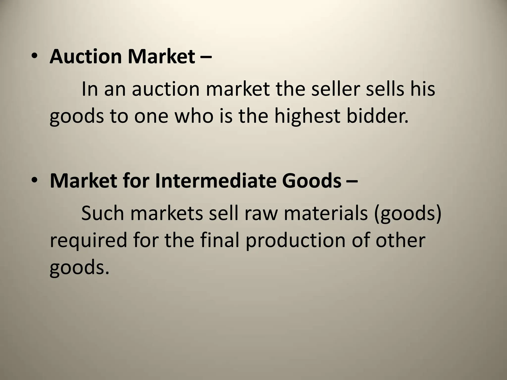• Auction Market –
In an auction market the seller sells his
goods to one who is the highest bidder.
• Market for Intermediate Goods –
Such markets sell raw materials (goods)
required for the final production of other
goods.
 