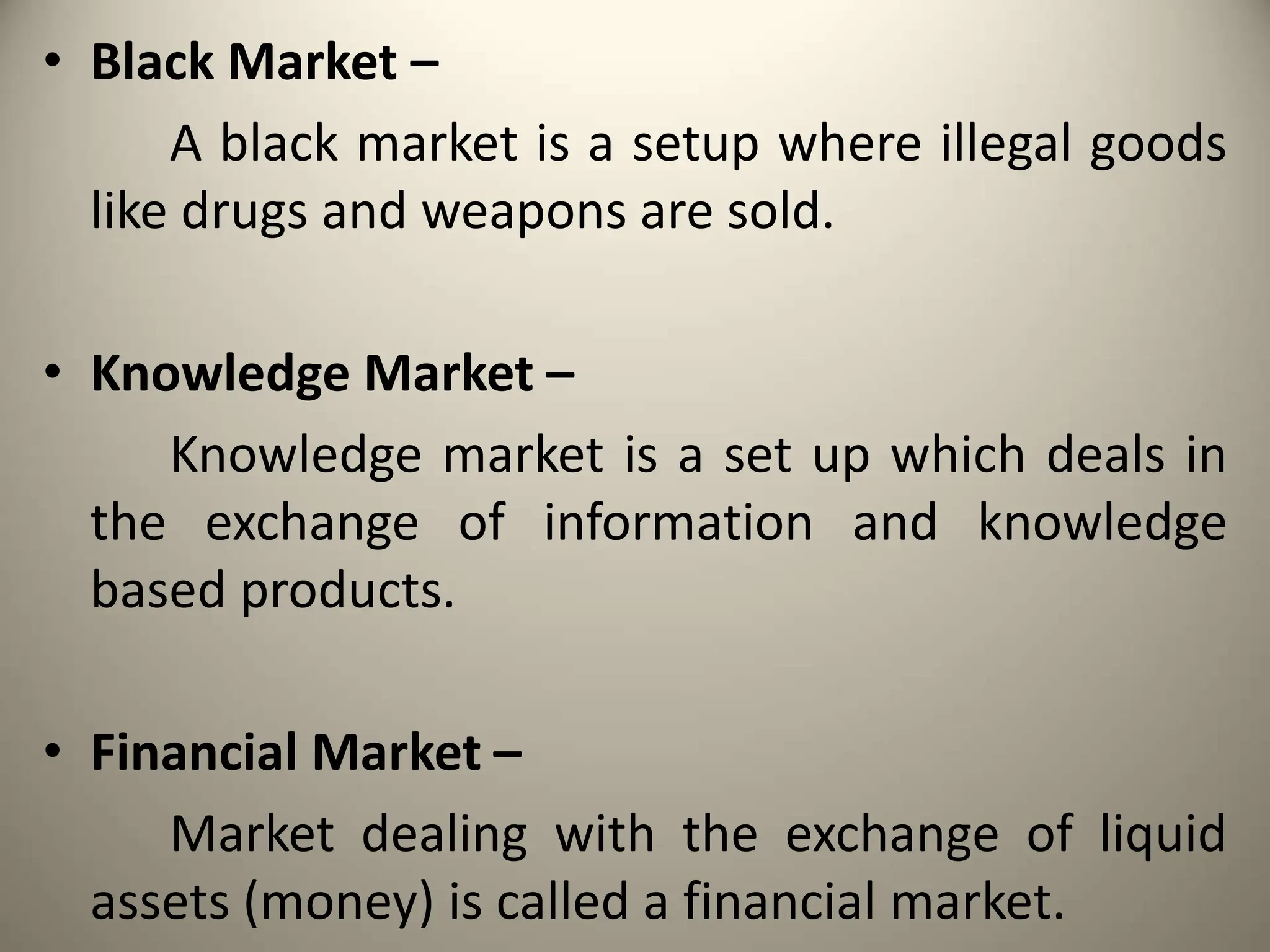 • Black Market –
A black market is a setup where illegal goods
like drugs and weapons are sold.
• Knowledge Market –
Knowledge market is a set up which deals in
the exchange of information and knowledge
based products.
• Financial Market –
Market dealing with the exchange of liquid
assets (money) is called a financial market.
 
