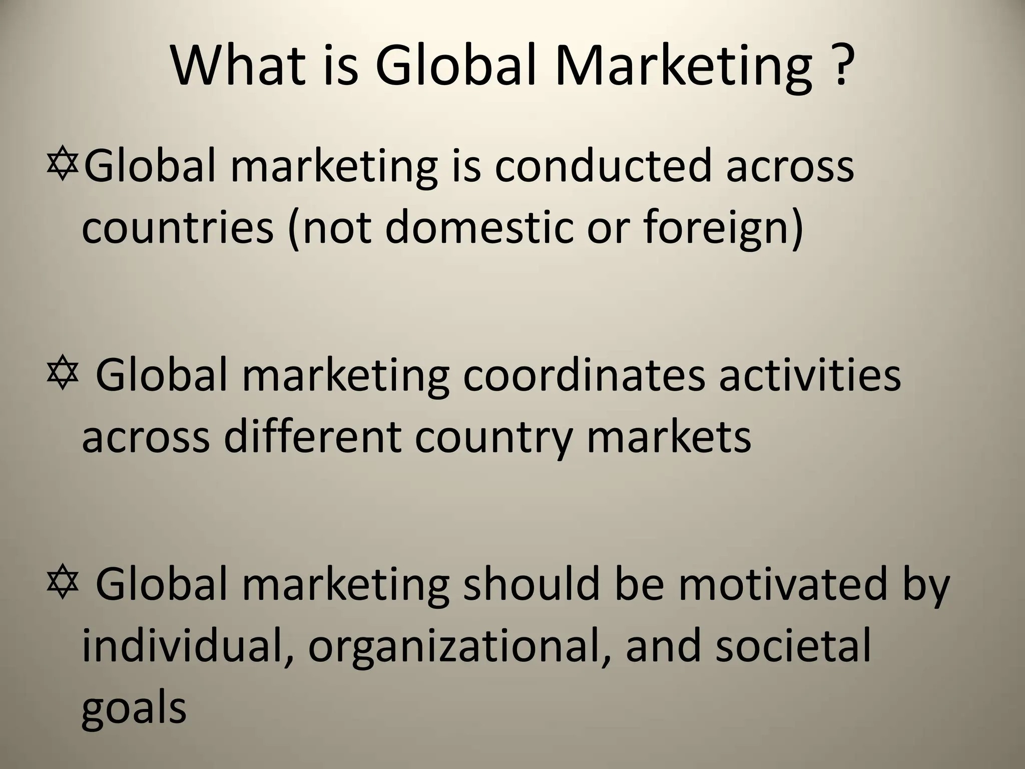 What is Global Marketing ?
Global marketing is conducted across
countries (not domestic or foreign)
 Global marketing coordinates activities
across different country markets
 Global marketing should be motivated by
individual, organizational, and societal
goals
 