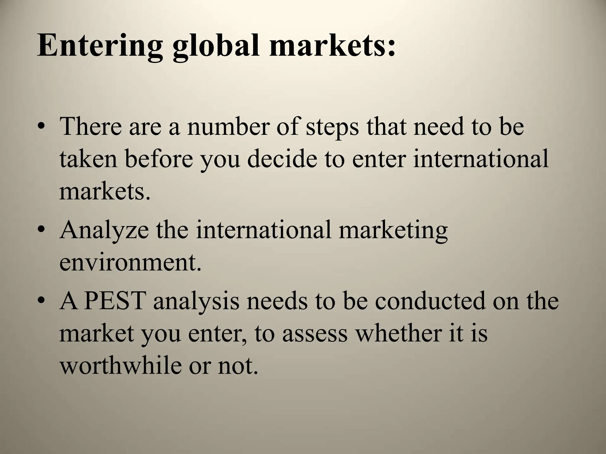 Entering global markets:
• There are a number of steps that need to be
taken before you decide to enter international
markets.
• Analyze the international marketing
environment.
• A PEST analysis needs to be conducted on the
market you enter, to assess whether it is
worthwhile or not.
 