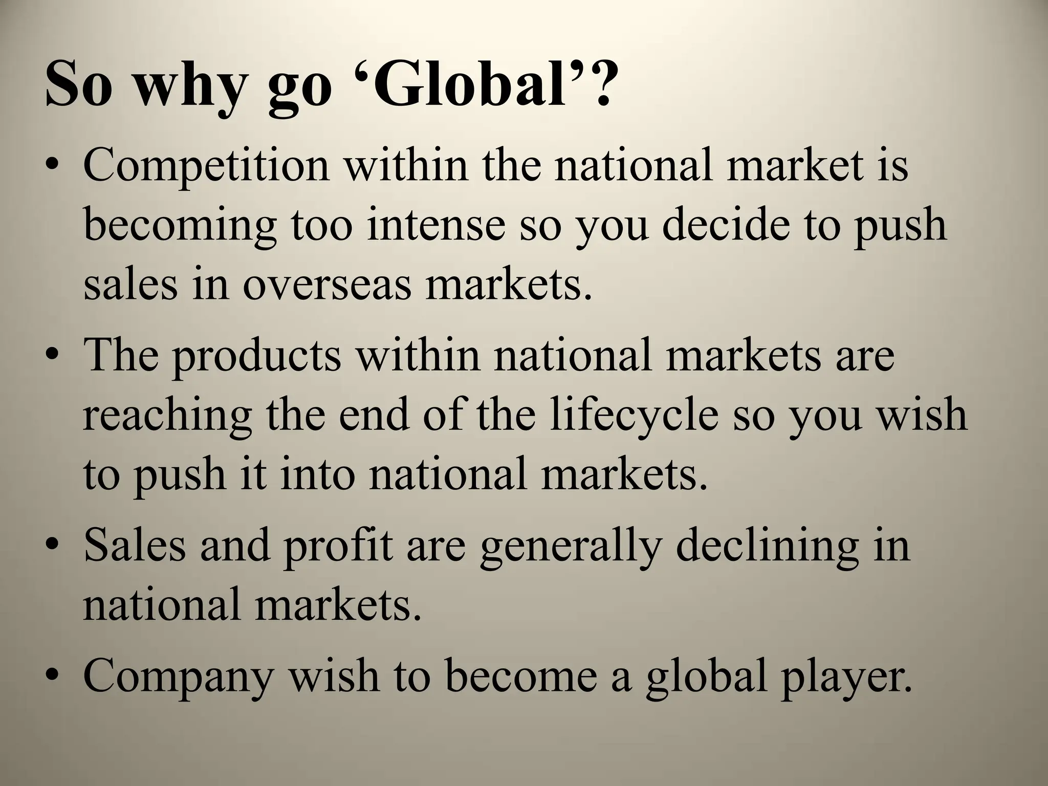 So why go ‘Global’?
• Competition within the national market is
becoming too intense so you decide to push
sales in overseas markets.
• The products within national markets are
reaching the end of the lifecycle so you wish
to push it into national markets.
• Sales and profit are generally declining in
national markets.
• Company wish to become a global player.
 