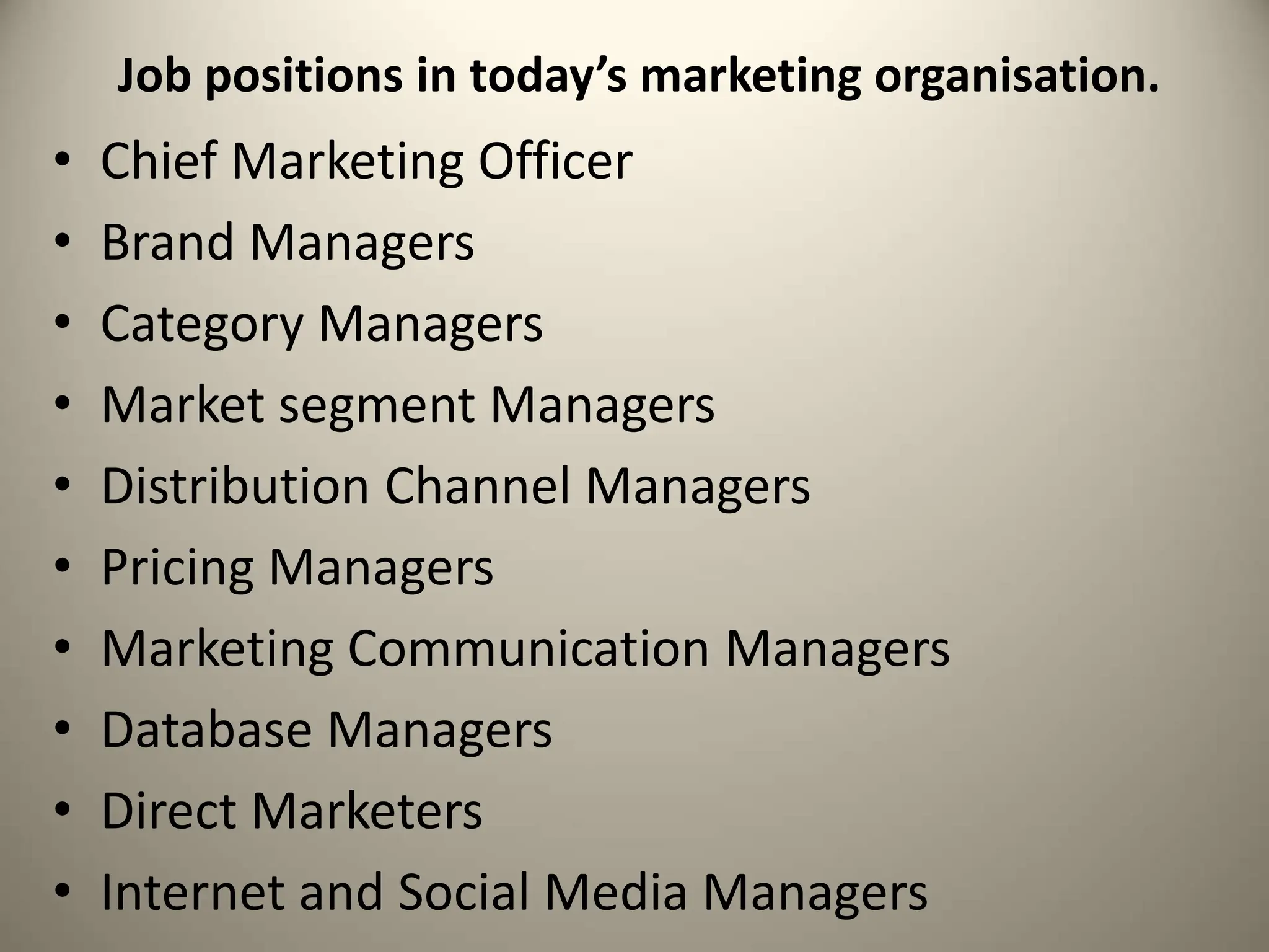 Job positions in today’s marketing organisation.
• Chief Marketing Officer
• Brand Managers
• Category Managers
• Market segment Managers
• Distribution Channel Managers
• Pricing Managers
• Marketing Communication Managers
• Database Managers
• Direct Marketers
• Internet and Social Media Managers
 